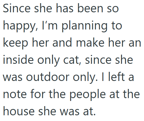 Since she has been so happy, I'm planning to keep her and make her an inside only cat, since she was outdoor only. I left a note for the people at the house she was at.