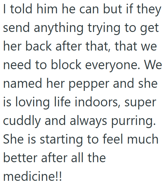 I told him he can but if they send anything trying to get her back after that, that we need to block everyone. We named her pepper and she is loving life indoors, super cuddly and always purring. She is starting to feel much better after all the medicine!!