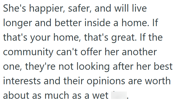 She's happier, safer, and will live longer and better inside a home. If that's your home, that's great. If the community can't offer her another one, they're not looking after her best interests and their opinions are worth about as much as a wet