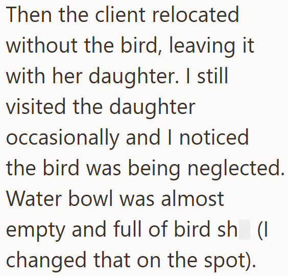 Then the client relocated without the bird, leaving it with her daughter. I still visited the daughter occasionally and I noticed the bird was being neglected. Water bowl was almost empty and full of bird sh (I changed that on the spot).