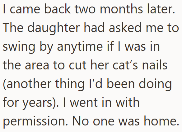 I came back two months later. The daughter had asked me to swing by anytime if I was in the area to cut her cat's nails (another thing I'd been doing for years). I went in with permission. No one was home.