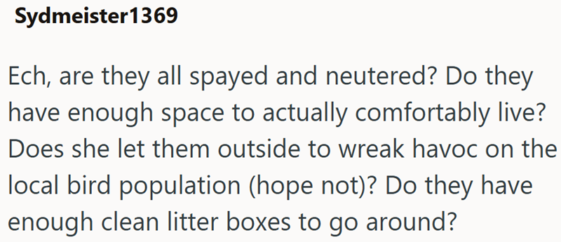 Sydmeister1369 Ech, are they all spayed and neutered? Do they have enough space to actually comfortably live? Does she let them outside to wreak havoc on the local bird population (hope not)? Do they have enough clean litter boxes to go around?