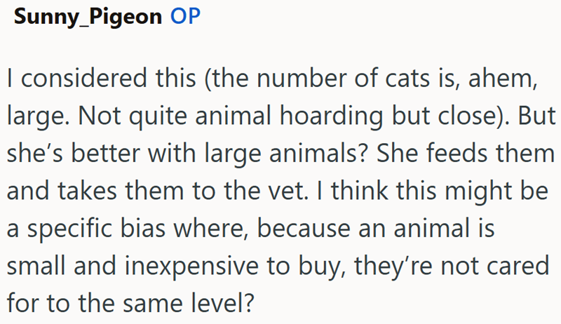 Sunny_Pigeon OP I considered this (the number of cats is, ahem, large. Not quite animal hoarding but close). But she's better with large animals? She feeds them and takes them to the vet. I think this might be a specific bias where, because an animal is small and inexpensive to buy, they're not cared for to the same level?