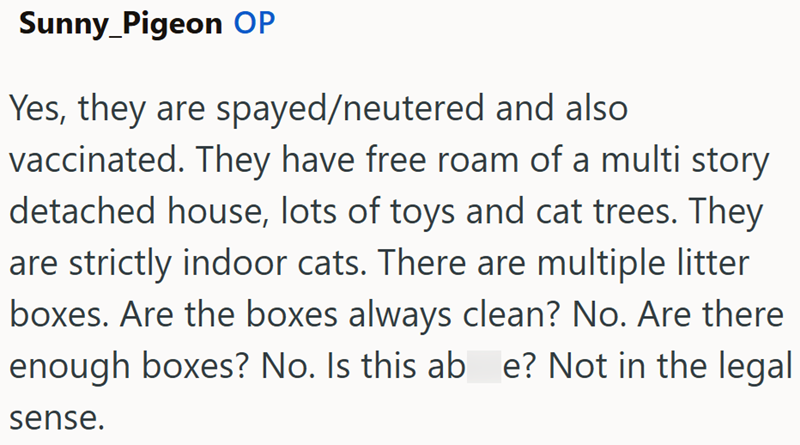 Sunny_Pigeon OP Yes, they are spayed/neutered and also vaccinated. They have free roam of a multi story detached house, lots of toys and cat trees. They are strictly indoor cats. There are multiple litter boxes. Are the boxes always clean? No. Are there enough boxes? No. Is this ab e? Not in the legal sense.
