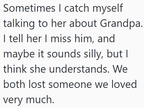 Sometimes I catch myself talking to her about Grandpa. I tell her I miss him, and maybe it sounds silly, but I think she understands. We both lost someone we loved very much.