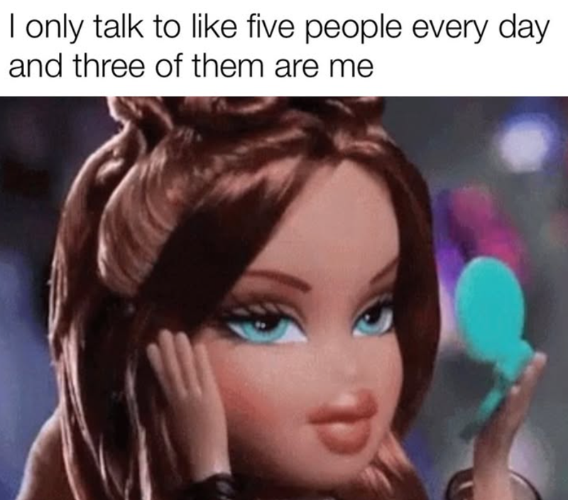 I only talk to like five people every day and three of them are me
