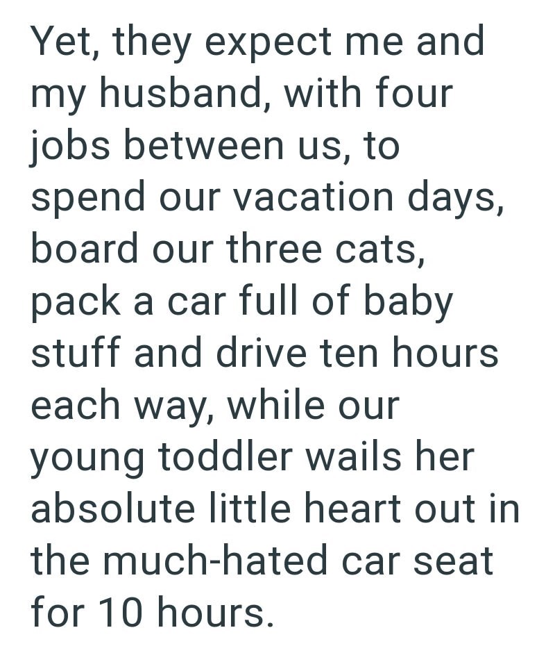 Yet, they expect me and my husband, with four jobs between us, to spend our vacation days, board our three cats, pack a car full of baby stuff and drive ten hours each way, while our young toddler wails her absolute little heart out in the much-hated car seat for 10 hours.