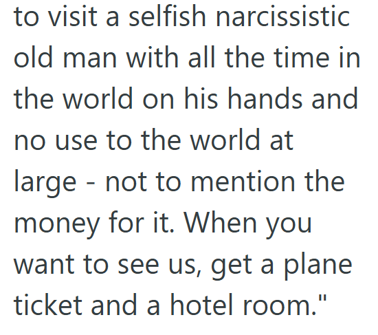 to visit a selfish narcissistic old man with all the time in the world on his hands and no use to the world at large not to mention the money for it. When you want to see us, get a plane ticket and a hotel room."