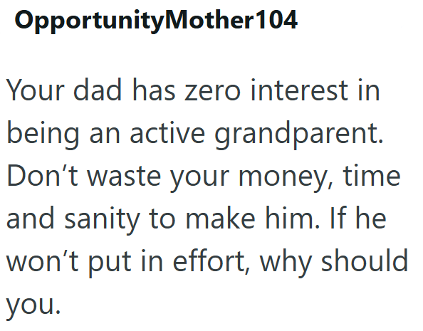 OpportunityMother104 Your dad has zero interest in being an active grandparent. Don't waste your money, time and sanity to make him. If he won't put in effort, why should you.