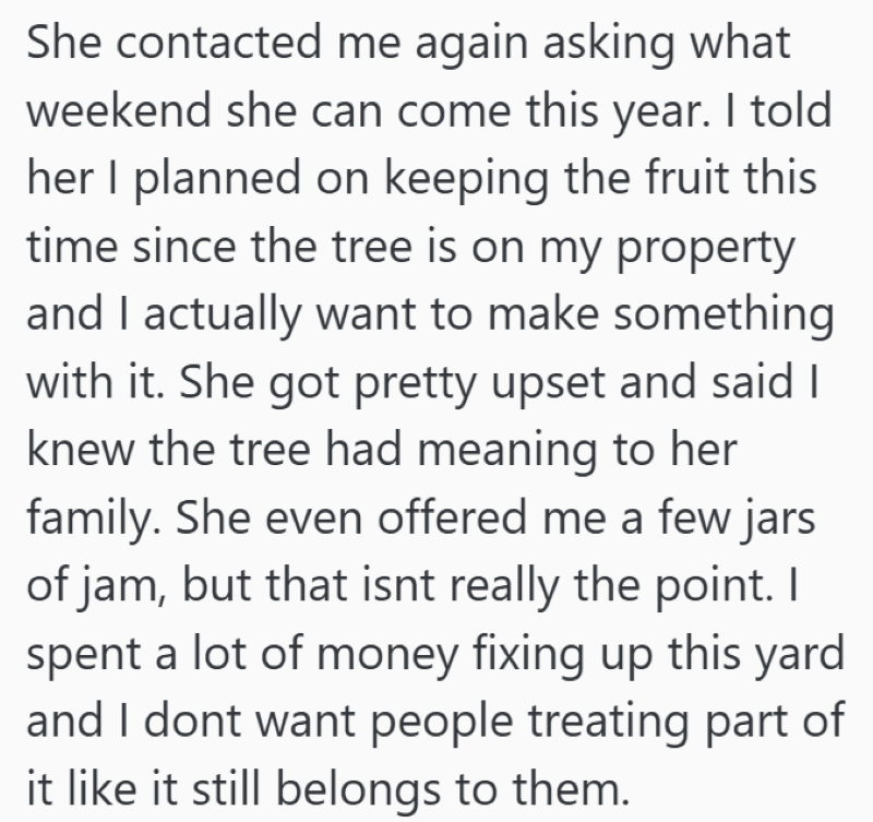 She contacted me again asking what weekend she can come this year. I told her I planned on keeping the fruit this time since the tree is on my property and I actually want to make something with it. She got pretty upset and said I knew the tree had meaning to her family. She even offered me a few jars of jam, but that isnt really the point. I spent a lot of money fixing up this yard and I dont want people treating part of it like it still belongs to them.