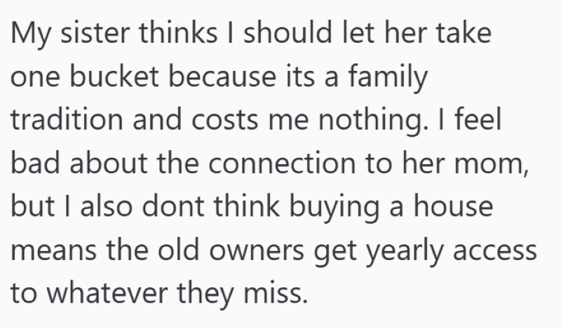 My sister thinks I should let her take one bucket because its a family tradition and costs me nothing. I feel bad about the connection to her mom, but I also dont think buying a house means the old owners get yearly access to whatever they miss.
