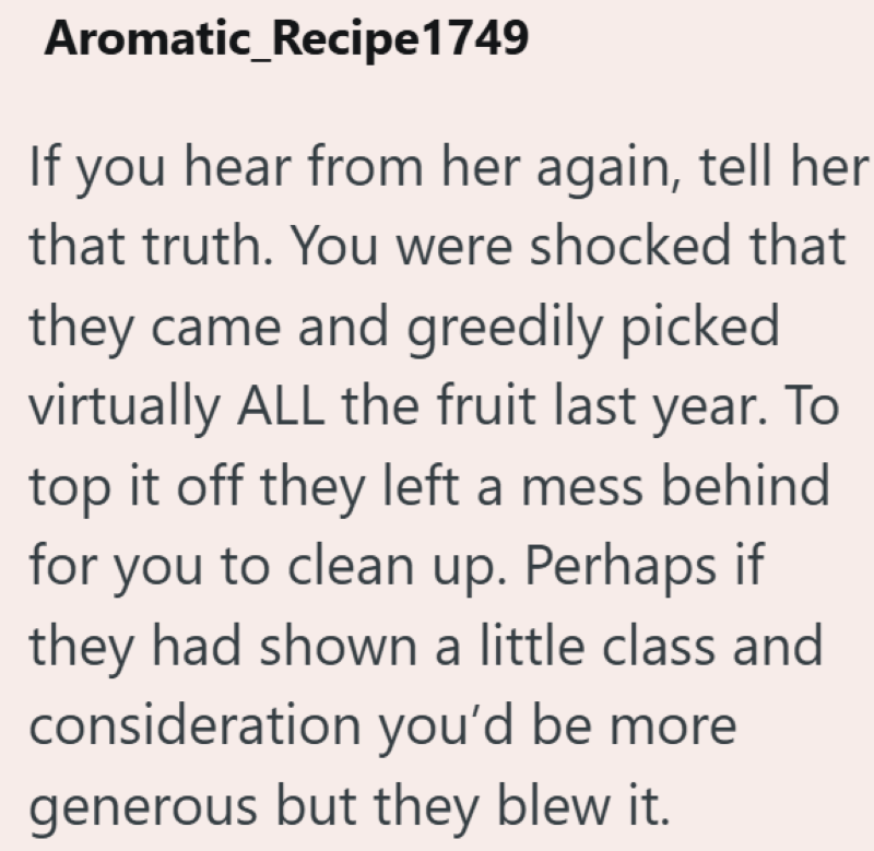 Aromatic_Recipe1749 If you hear from her again, tell her that truth. You were shocked that they came and greedily picked virtually ALL the fruit last year. To top it off they left a mess behind for you to clean up. Perhaps if they had shown a little class and consideration you'd be more generous but they blew it.