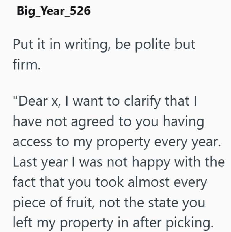 Big_Year_526 Put it in writing, be polite but firm. "Dear x, I want to clarify that I have not agreed to you having access to my property every year. Last year I was not happy with the fact that you took almost every piece of fruit, not the state you left my property in after picking.