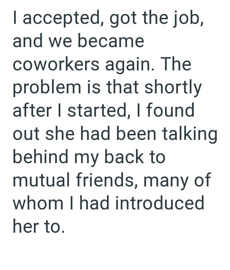 I accepted, got the job, and we became coworkers again. The problem is that shortly after I started, I found out she had been talking behind my back to mutual friends, many of whom I had introduced her to.