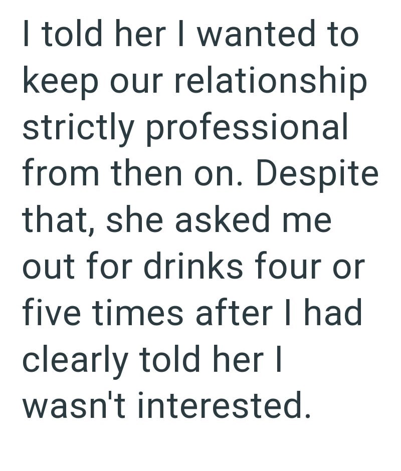 I told her I wanted to keep our relationship strictly professional from then on. Despite that, she asked me out for drinks four or five times after I had clearly told her I wasn't interested.