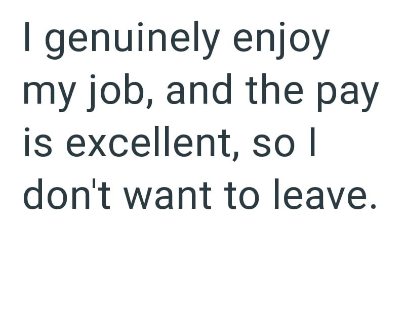 I genuinely enjoy my job, and the pay is excellent, so I don't want to leave.