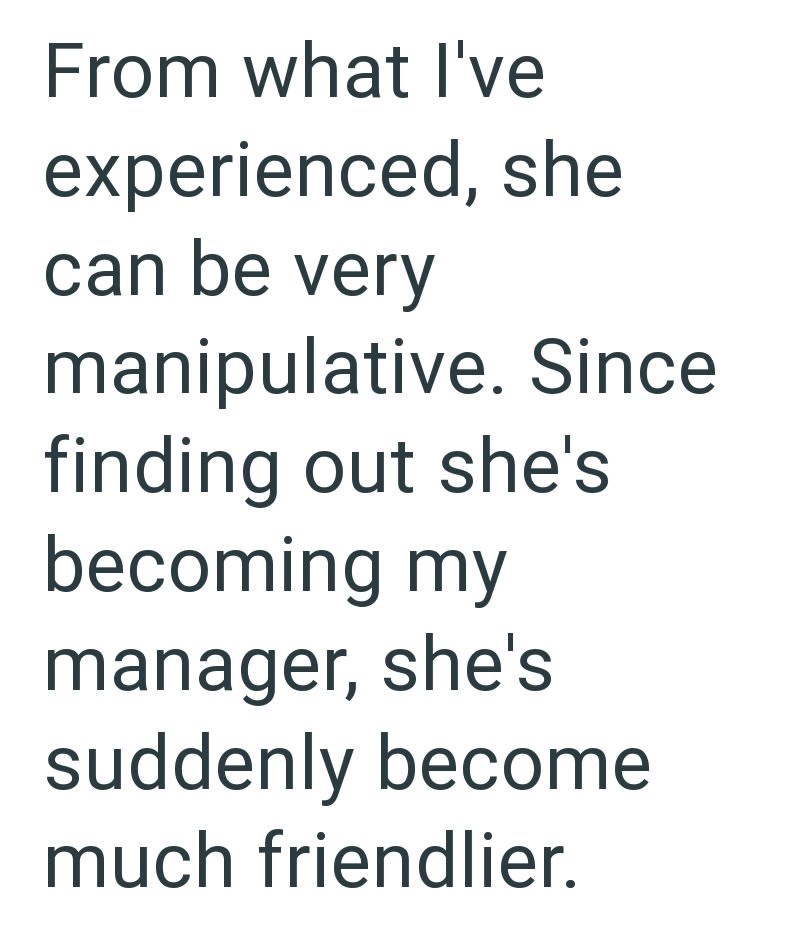 From what I've experienced, she can be very manipulative. Since finding out she's becoming my manager, she's suddenly become much friendlier.