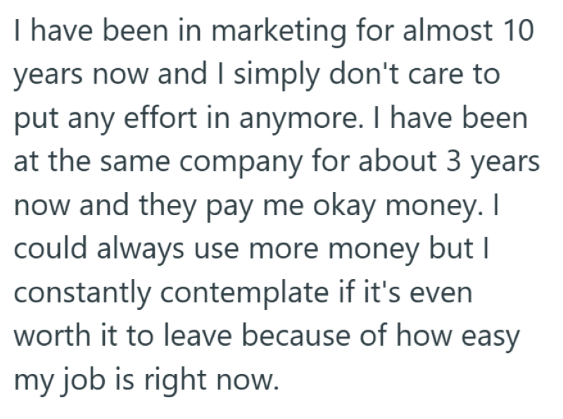 I have been in marketing for almost 10 years now and I simply don't care to put any effort in anymore. I have been at the same company for about 3 years now and they pay me okay money. I could always use more money but I constantly contemplate if it's even worth it to leave because of how easy my job is right now.