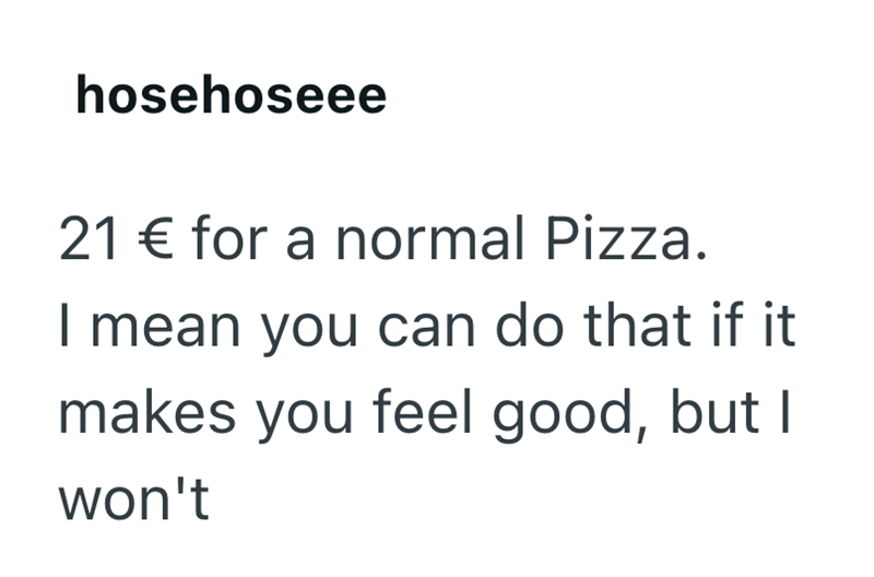 hosehoseee 21 € for a normal Pizza. I mean you can do that if it makes you feel good, but I won't