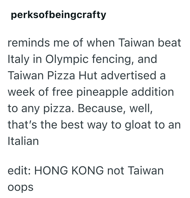 perksofbeingcrafty reminds me of when Taiwan beat Italy in Olympic fencing, and Taiwan Pizza Hut advertised a week of free pineapple addition to any pizza. Because, well, that's the best way to gloat to an Italian edit: HONG KONG not Taiwan oops