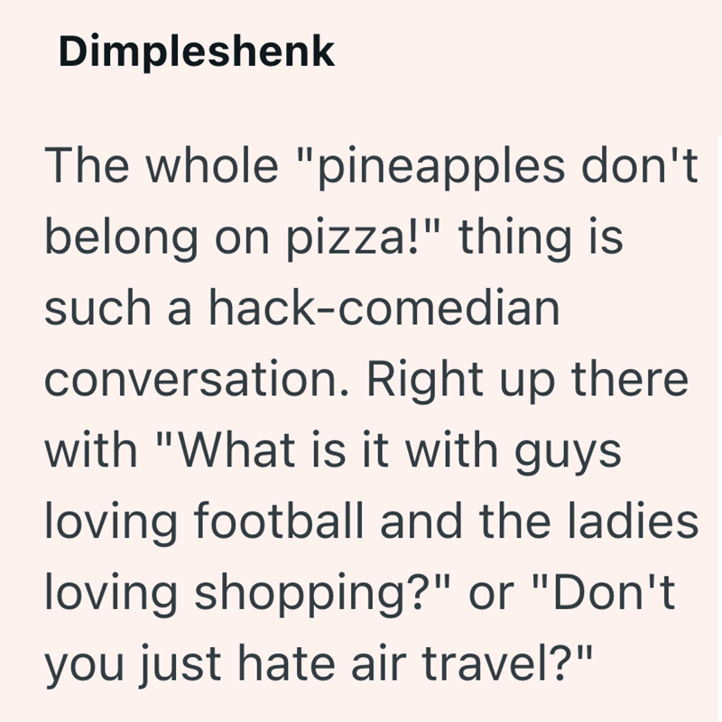 Dimpleshenk The whole "pineapples don't belong on pizza!" thing is such a hack-comedian conversation. Right up there with "What is it with guys loving football and the ladies loving shopping?" or "Don't you just hate air travel?"