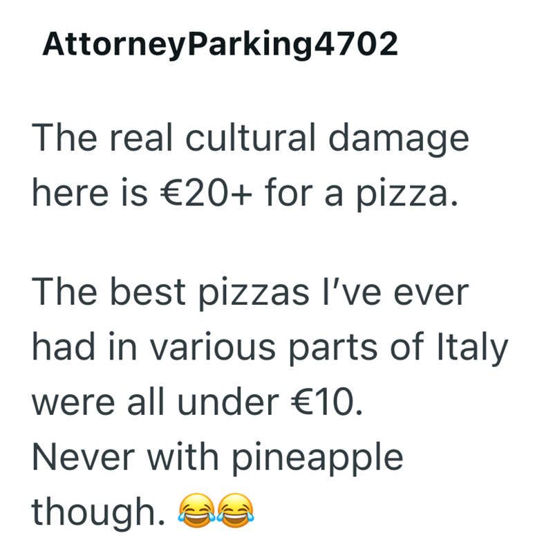 AttorneyParking4702 The real cultural damage here is €20+ for a pizza. The best pizzas I've ever had in various parts of Italy were all under €10. Never with pineapple though.