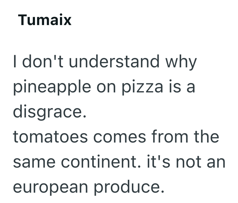 Tumaix I don't understand why pineapple on pizza is a disgrace. tomatoes comes from the same continent. it's not an european produce.