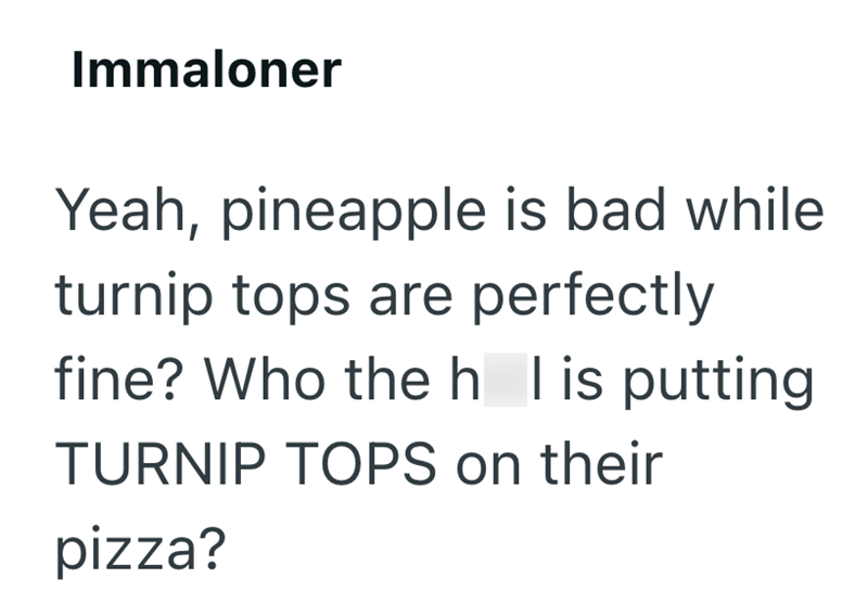 Immaloner Yeah, pineapple is bad while turnip tops are perfectly fine? Who the h I is putting TURNIP TOPS on their pizza?
