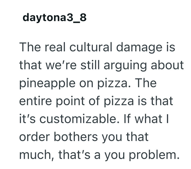 daytona3_8 The real cultural damage is that we're still arguing about pineapple on pizza. The entire point of pizza is that it's customizable. If what I order bothers you that much, that's a you problem.