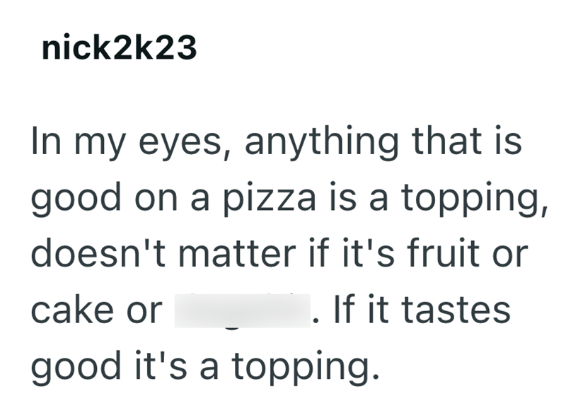 nick2k23 In my eyes, anything that is good on a pizza is a topping, doesn't matter if it's fruit or cake or . If it tastes good it's a topping.