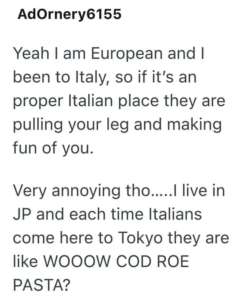AdOrnery6155 Yeah I am European and I been to Italy, so if it's an proper Italian place they are pulling your leg and making. fun of you. Very annoying tho.....I live in JP and each time Italians come here to Tokyo they are like WOOOW COD ROE PASTA?