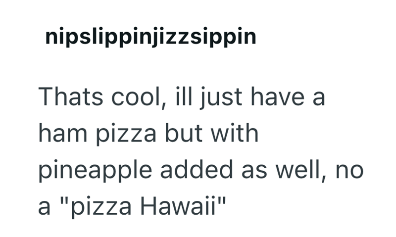 nipslippinjizzsippin Thats cool, ill just have a ham pizza but with pineapple added as well, no a "pizza Hawaii"