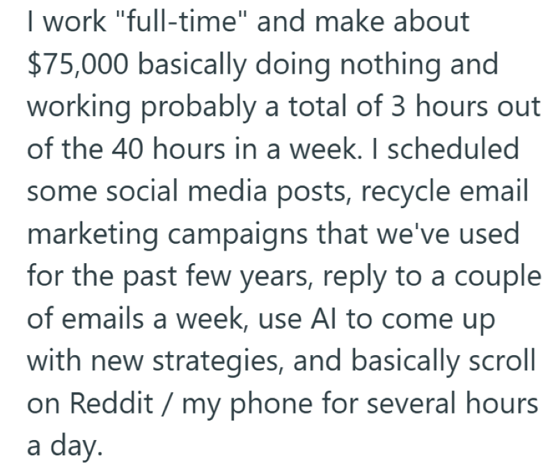 I work "full-time" and make about $75,000 basically doing nothing and working probably a total of 3 hours out of the 40 hours in a week. I scheduled some social media posts, recycle email marketing campaigns that we've used for the past few years, reply to a couple of emails a week, use Al to come up with new strategies, and basically scroll on Reddit / my phone for several hours a day.