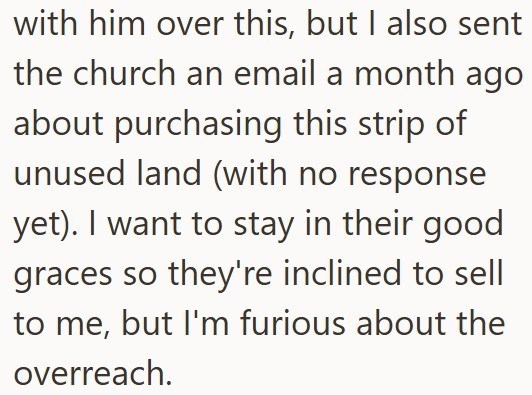 with him over this, but I also sent the church an email a month ago about purchasing this strip of unused land (with no response yet). I want to stay in their good graces so they're inclined to sell to me, but I'm furious about the overreach.