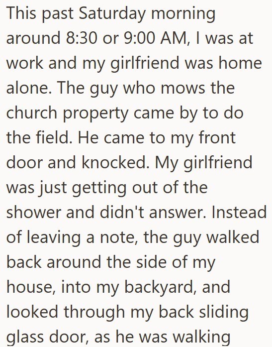 This past Saturday morning around 8:30 or 9:00 AM, I was at work and my girlfriend was home alone. The guy who mows the church property came by to do the field. He came to my front door and knocked. My girlfriend was just getting out of the shower and didn't answer. Instead of leaving a note, the guy walked back around the side of my house, into my backyard, and looked through my back sliding glass door, as he was walking