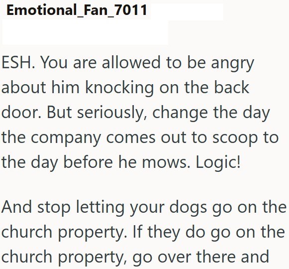 Emotional_Fan_7011 ESH. You are allowed to be angry about him knocking on the back door. But seriously, change the day the company comes out to scoop to the day before he mows. Logic! And stop letting your dogs go on the church property. If they do go on the church property, go over there and
