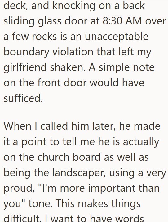 deck, and knocking on a back sliding glass door at 8:30 AM over a few rocks is an unacceptable boundary violation that left my girlfriend shaken. A simple note on the front door would have sufficed. When I called him later, he made it a point to tell me he is actually on the church board as well as being the landscaper, using a very proud, "I'm more important than you" tone. This makes things difficult. I want to have words