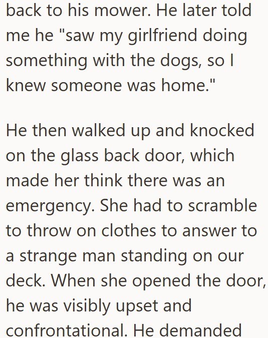 back to his mower. He later told me he "saw my girlfriend doing. something with the dogs, so I knew someone was home." He then walked up and knocked on the glass back door, which made her think there was an emergency. She had to scramble to throw on clothes to answer to a strange man standing on our deck. When she opened the door, he was visibly upset and confrontational. He demanded