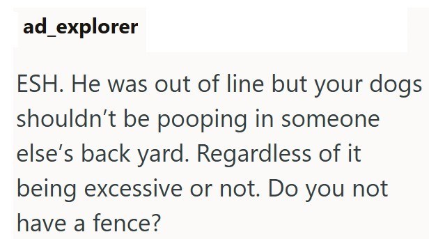 ad_explorer ESH. He was out of line but your dogs shouldn't be pooping in someone else's back yard. Regardless of it being excessive or not. Do you not have a fence?