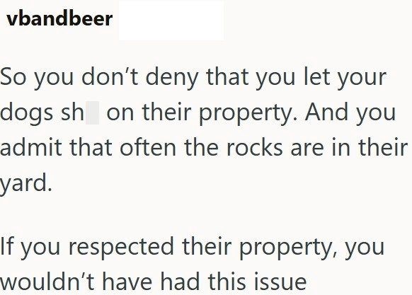 vbandbeer So you don't deny that you let your dogs sh on their property. And you admit that often the rocks are in their yard. If you respected their property, you wouldn't have had this issue
