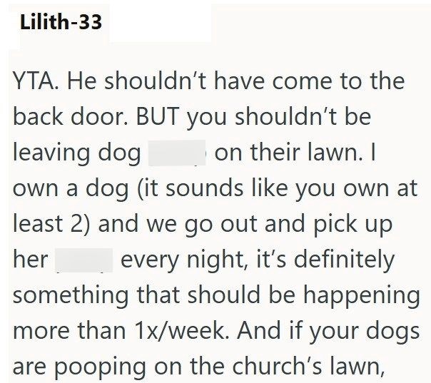 Lilith-33 YTA. He shouldn't have come to the back door. BUT you shouldn't be leaving dog on their lawn. I own a dog (it sounds like you own at least 2) and we go out and pick up her every night, it's definitely something that should be happening more than 1x/week. And if your dogs are pooping on the church's lawn,