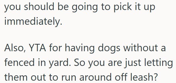 you should be going to pick it up immediately. Also, YTA for having dogs without a fenced in yard. So you are just letting them out to run around off leash?