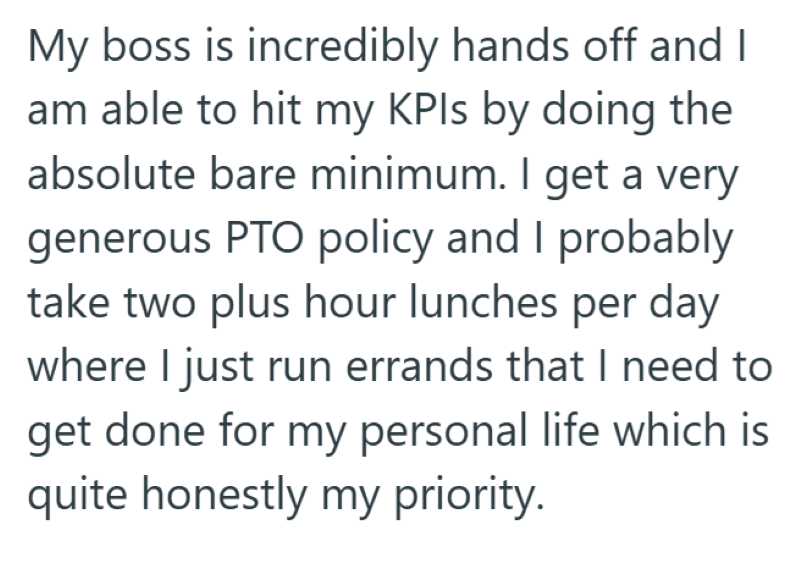 My boss is incredibly hands off and I am able to hit my KPIs by doing the absolute bare minimum. I get a very generous PTO policy and I probably take two plus hour lunches per day where I just run errands that I need to get done for my personal life which is quite honestly my priority.