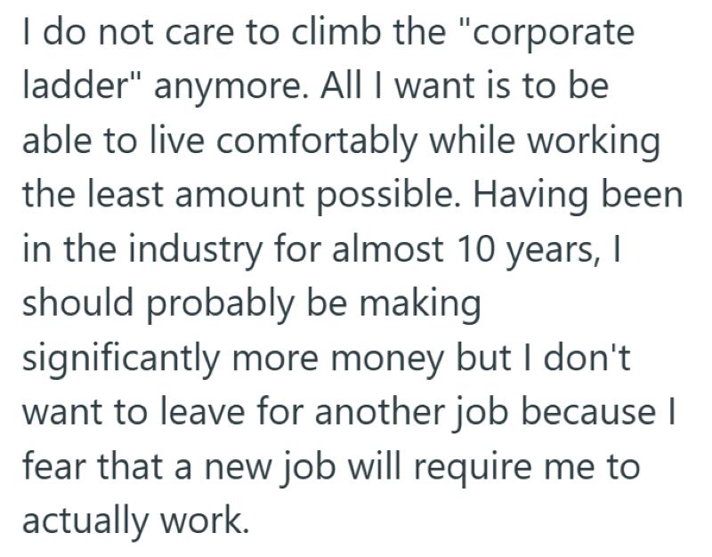 I do not care to climb the "corporate ladder" anymore. All I want is to be able to live comfortably while working the least amount possible. Having been in the industry for almost 10 years, I should probably be making significantly more money but I don't want to leave for another job because I fear that a new job will require me to actually work.