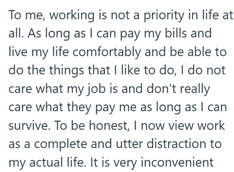 To me, working is not a priority in life at all. As long as I can pay my bills and live my life comfortably and be able to do the things that I like to do, I do not care what my job is and don't really care what they pay me as long as I can survive. To be honest, I now view work as a complete and utter distraction to my actual life. It is very inconvenient