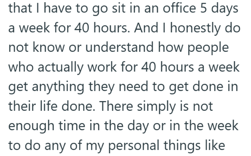 that I have to go sit in an office 5 days a week for 40 hours. And I honestly do not know or understand how people who actually work for 40 hours a week get anything they need to get done in their life done. There simply is not enough time in the day or in the week to do any of my personal things like