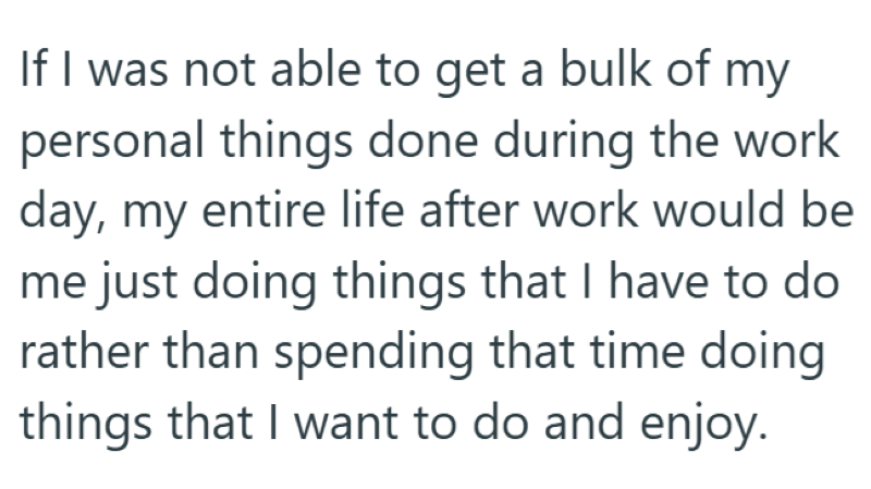 If I was not able to get a bulk of my personal things done during the work day, my entire life after work would be me just doing things that I have to do rather than spending that time doing things that I want to do and enjoy.