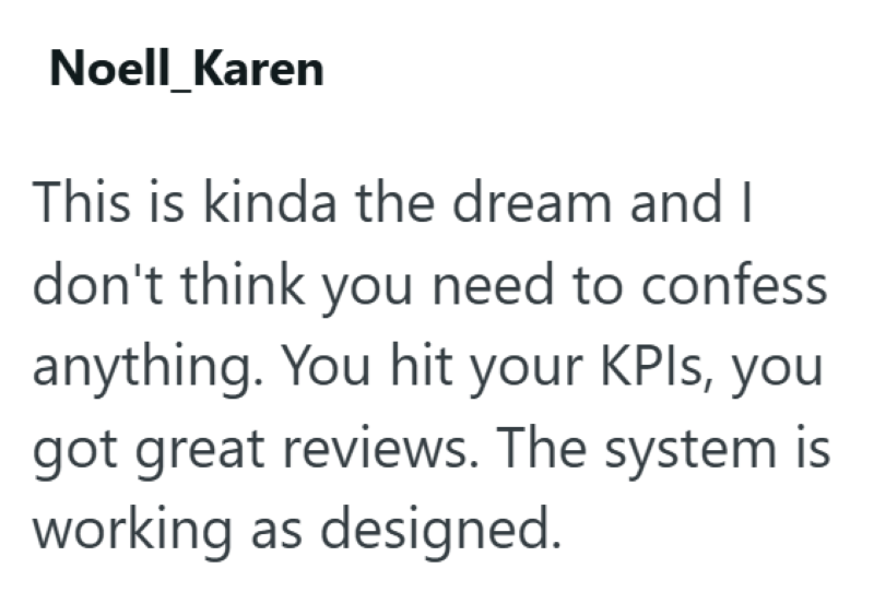 Noell_Karen This is kinda the dream and I don't think you need to confess anything. You hit your KPIs, you got great reviews. The system is working as designed.