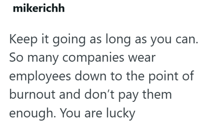 mikerichh Keep it going as long as you can. So many companies wear employees down to the point of burnout and don't pay them enough. You are lucky