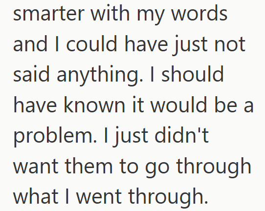 smarter with my words and I could have just not said anything. I should have known it would be a problem. I just didn't want them to go through what I went through.